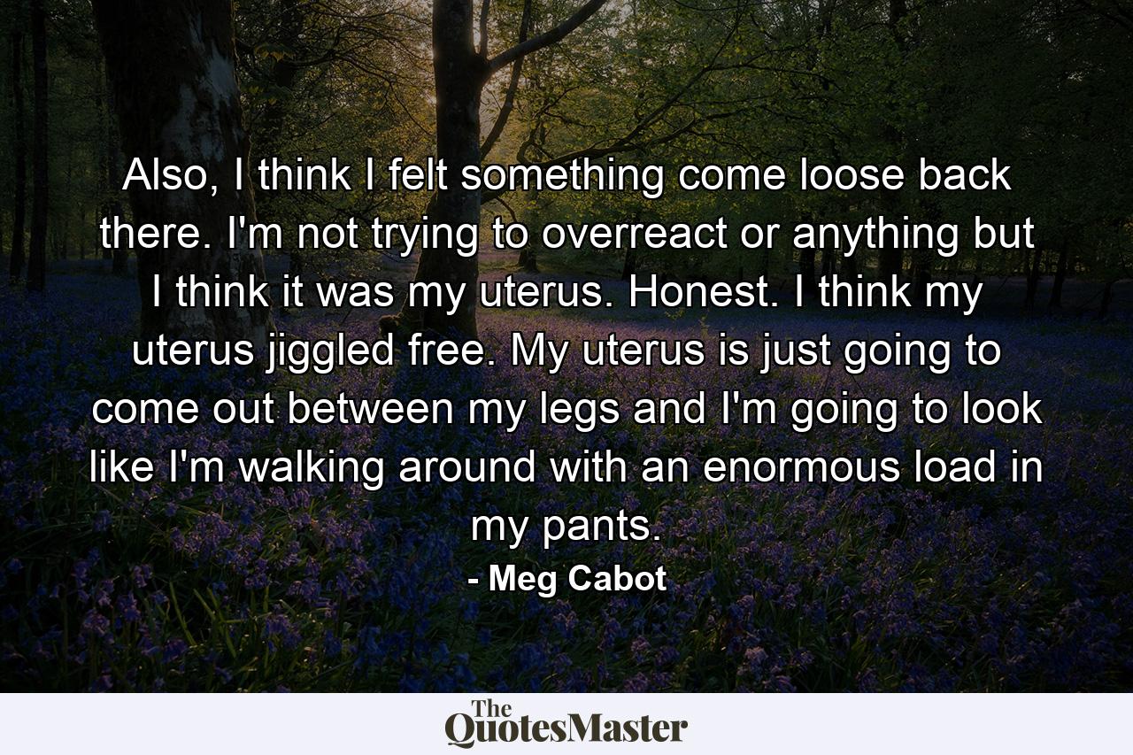 Also, I think I felt something come loose back there. I'm not trying to overreact or anything but I think it was my uterus. Honest. I think my uterus jiggled free. My uterus is just going to come out between my legs and I'm going to look like I'm walking around with an enormous load in my pants. - Quote by Meg Cabot