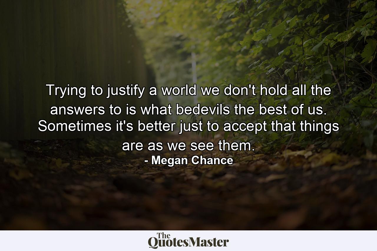 Trying to justify a world we don't hold all the answers to is what bedevils the best of us. Sometimes it's better just to accept that things are as we see them. - Quote by Megan Chance