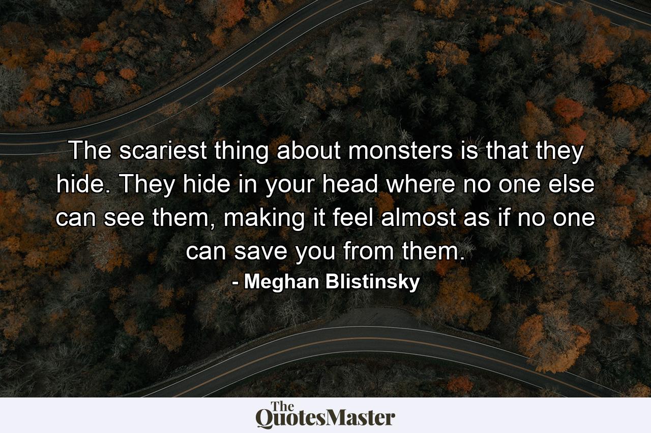 The scariest thing about monsters is that they hide. They hide in your head where no one else can see them, making it feel almost as if no one can save you from them. - Quote by Meghan Blistinsky