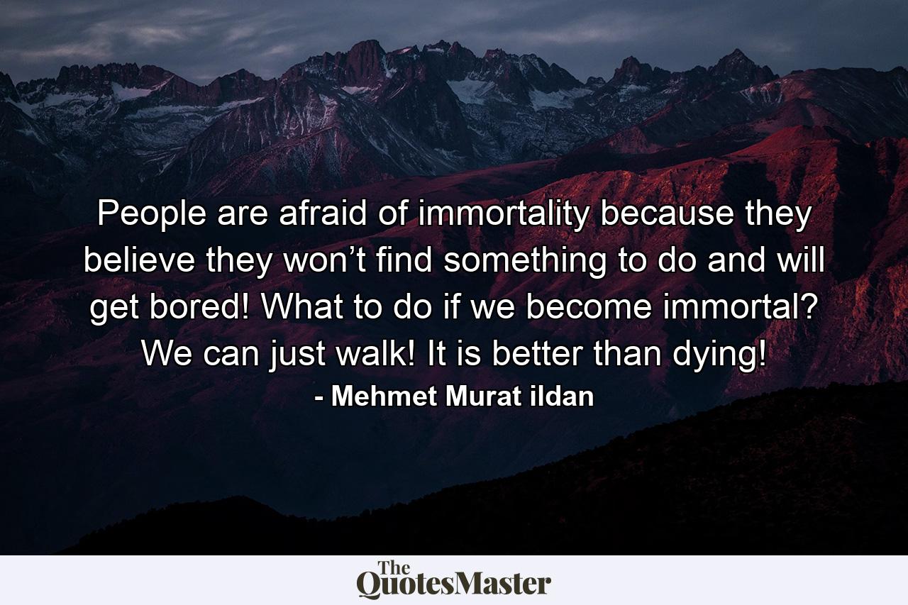 People are afraid of immortality because they believe they won’t find something to do and will get bored! What to do if we become immortal? We can just walk! It is better than dying! - Quote by Mehmet Murat ildan