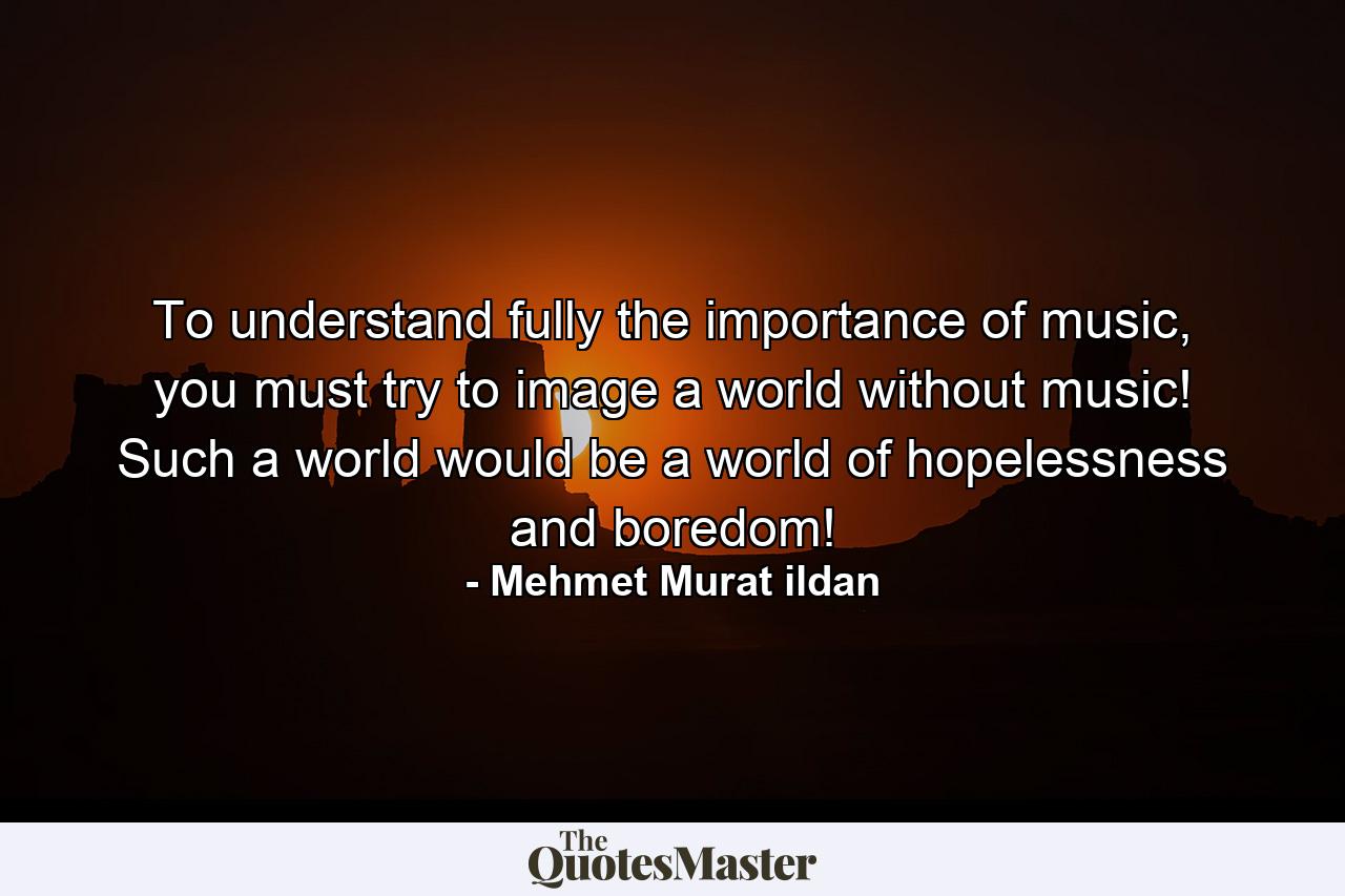 To understand fully the importance of music, you must try to image a world without music! Such a world would be a world of hopelessness and boredom! - Quote by Mehmet Murat ildan