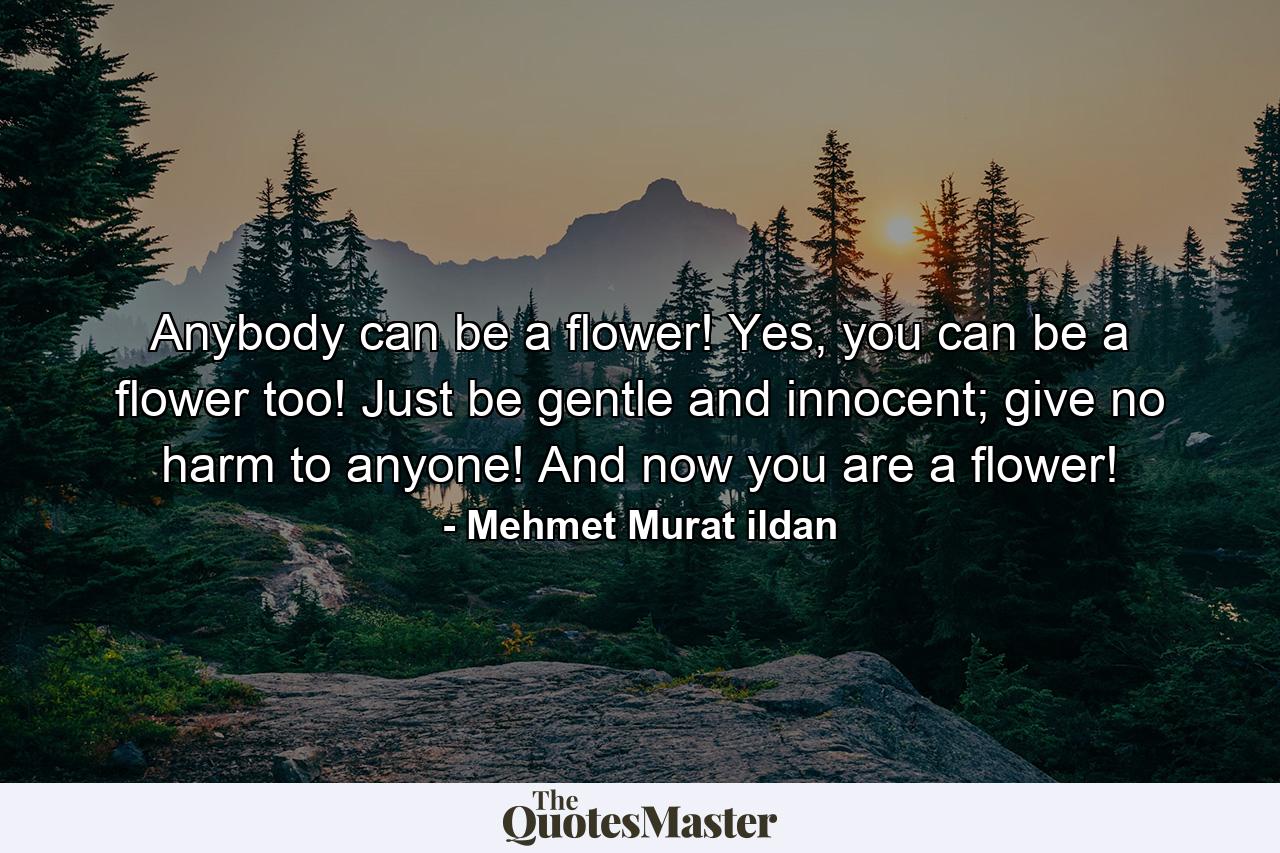 Anybody can be a flower! Yes, you can be a flower too! Just be gentle and innocent; give no harm to anyone! And now you are a flower! - Quote by Mehmet Murat ildan