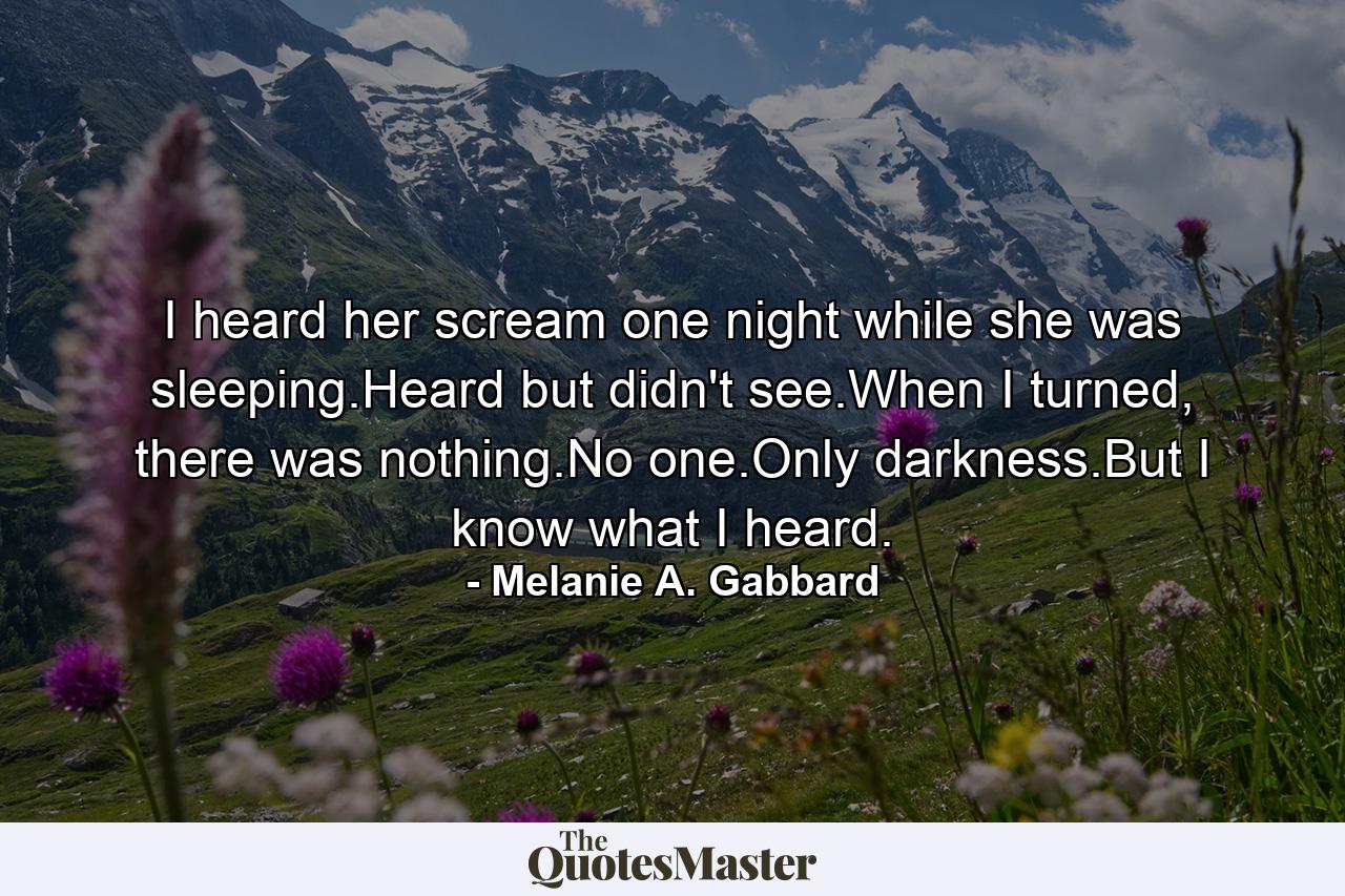 I heard her scream one night while she was sleeping.Heard but didn't see.When I turned, there was nothing.No one.Only darkness.But I know what I heard. - Quote by Melanie A. Gabbard