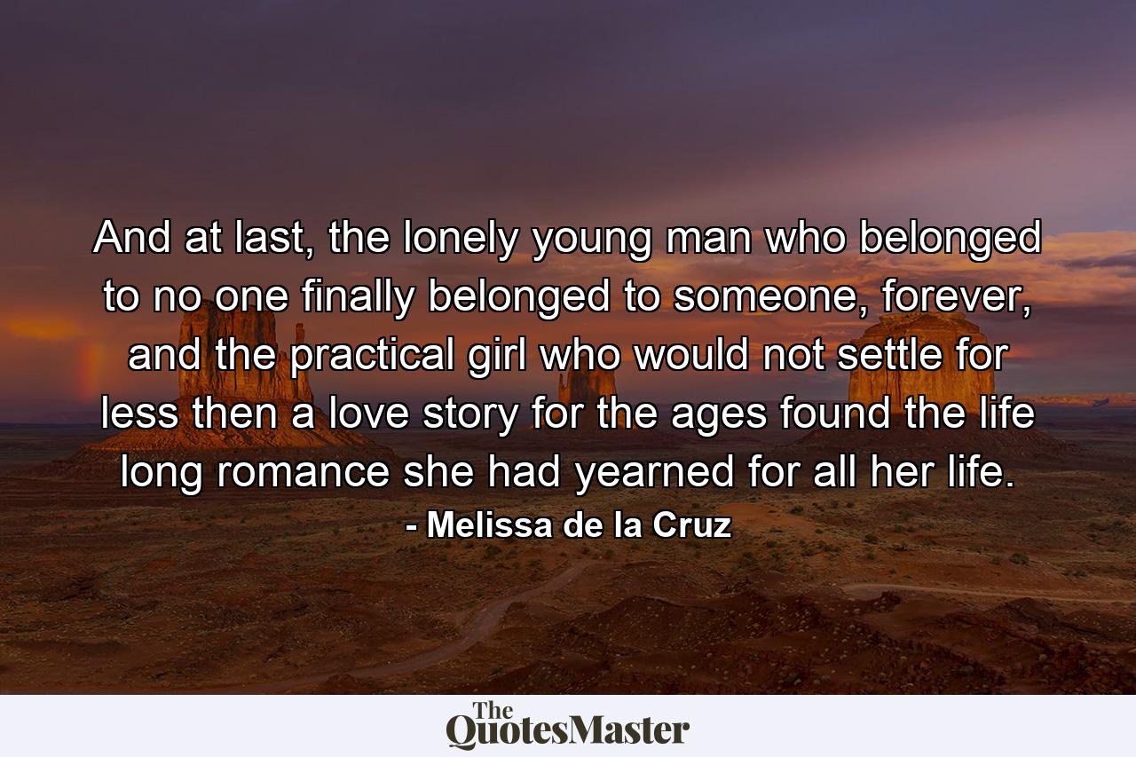 And at last, the lonely young man who belonged to no one finally belonged to someone, forever, and the practical girl who would not settle for less then a love story for the ages found the life long romance she had yearned for all her life. - Quote by Melissa de la Cruz