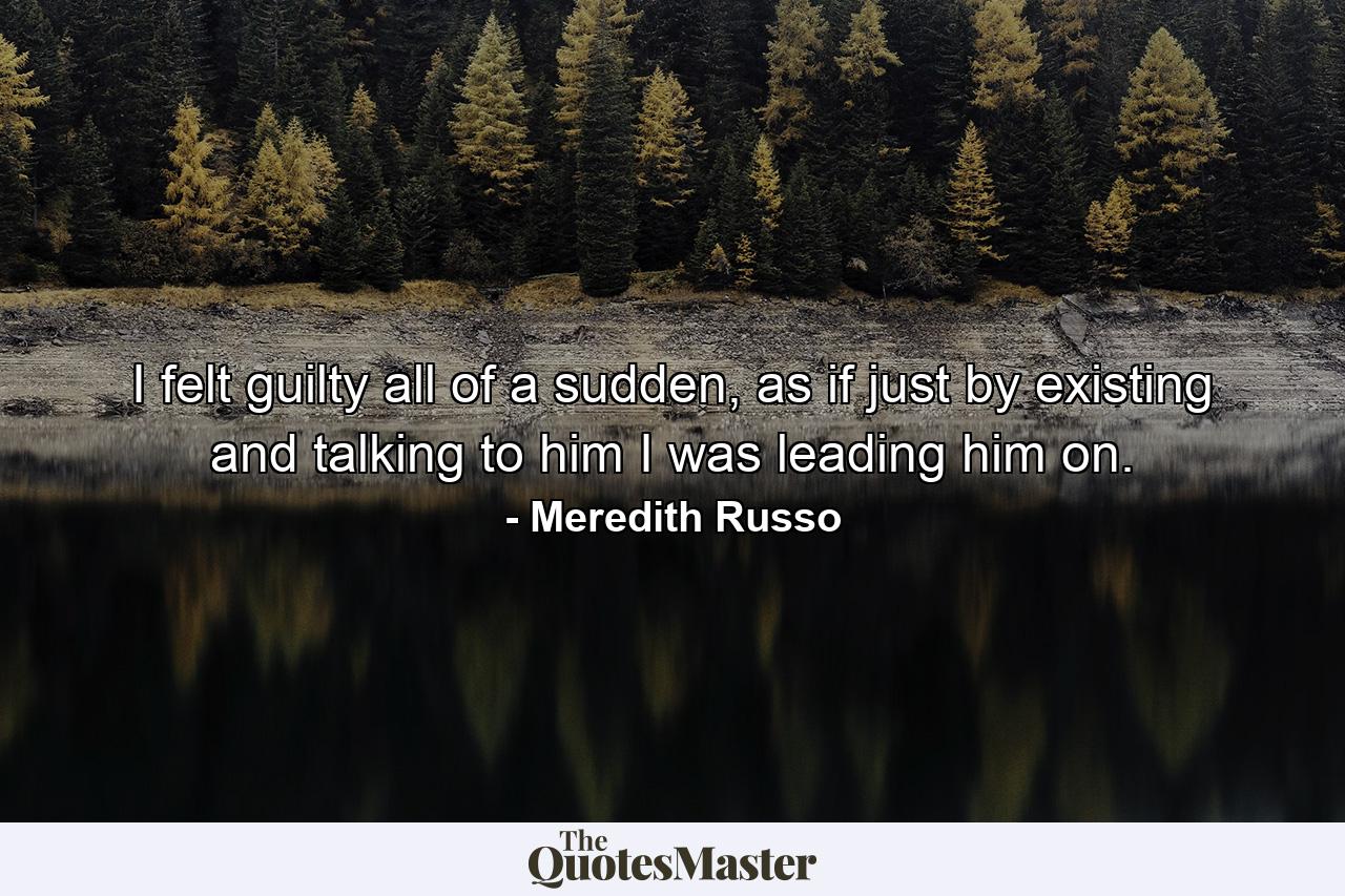 I felt guilty all of a sudden, as if just by existing and talking to him I was leading him on. - Quote by Meredith Russo