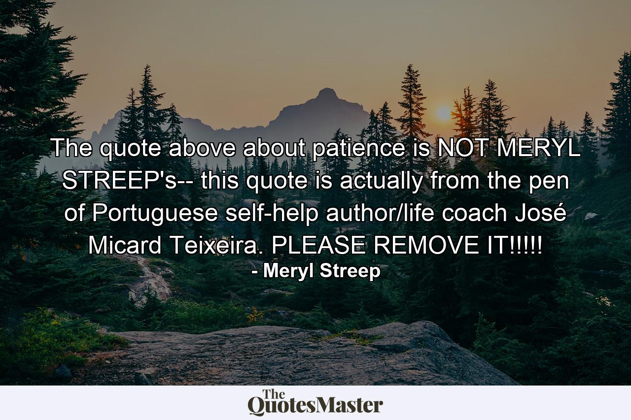 The quote above about patience is NOT MERYL STREEP's-- this quote is actually from the pen of Portuguese self-help author/life coach José Micard Teixeira. PLEASE REMOVE IT!!!!! - Quote by Meryl Streep