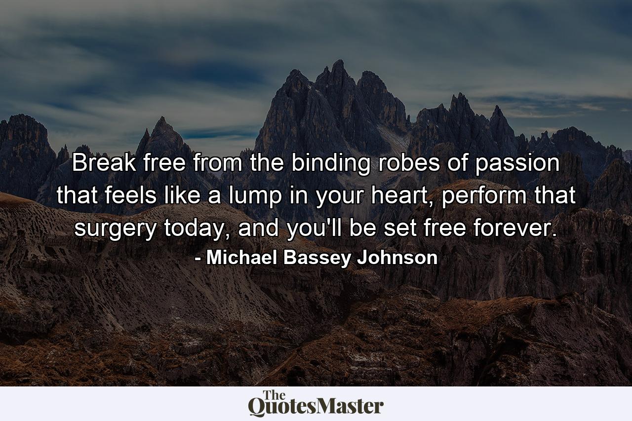 Break free from the binding robes of passion that feels like a lump in your heart, perform that surgery today, and you'll be set free forever. - Quote by Michael Bassey Johnson