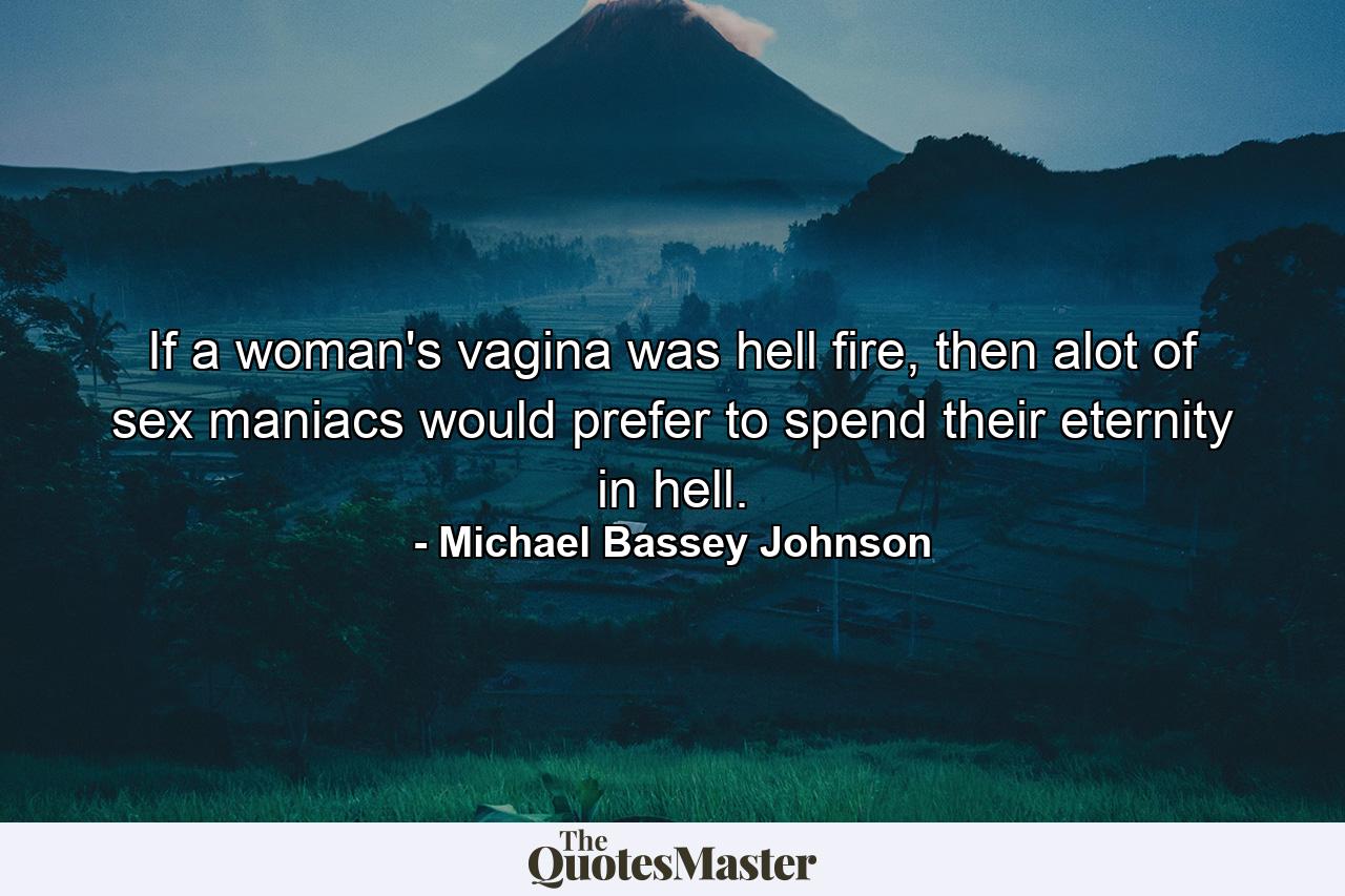 If a woman's vagina was hell fire, then alot of sex maniacs would prefer to spend their eternity in hell. - Quote by Michael Bassey Johnson