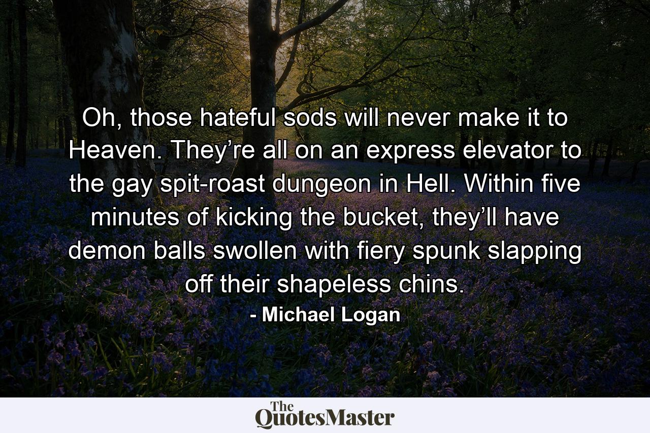 Oh, those hateful sods will never make it to Heaven. They’re all on an express elevator to the gay spit-roast dungeon in Hell. Within five minutes of kicking the bucket, they’ll have demon balls swollen with fiery spunk slapping off their shapeless chins. - Quote by Michael Logan