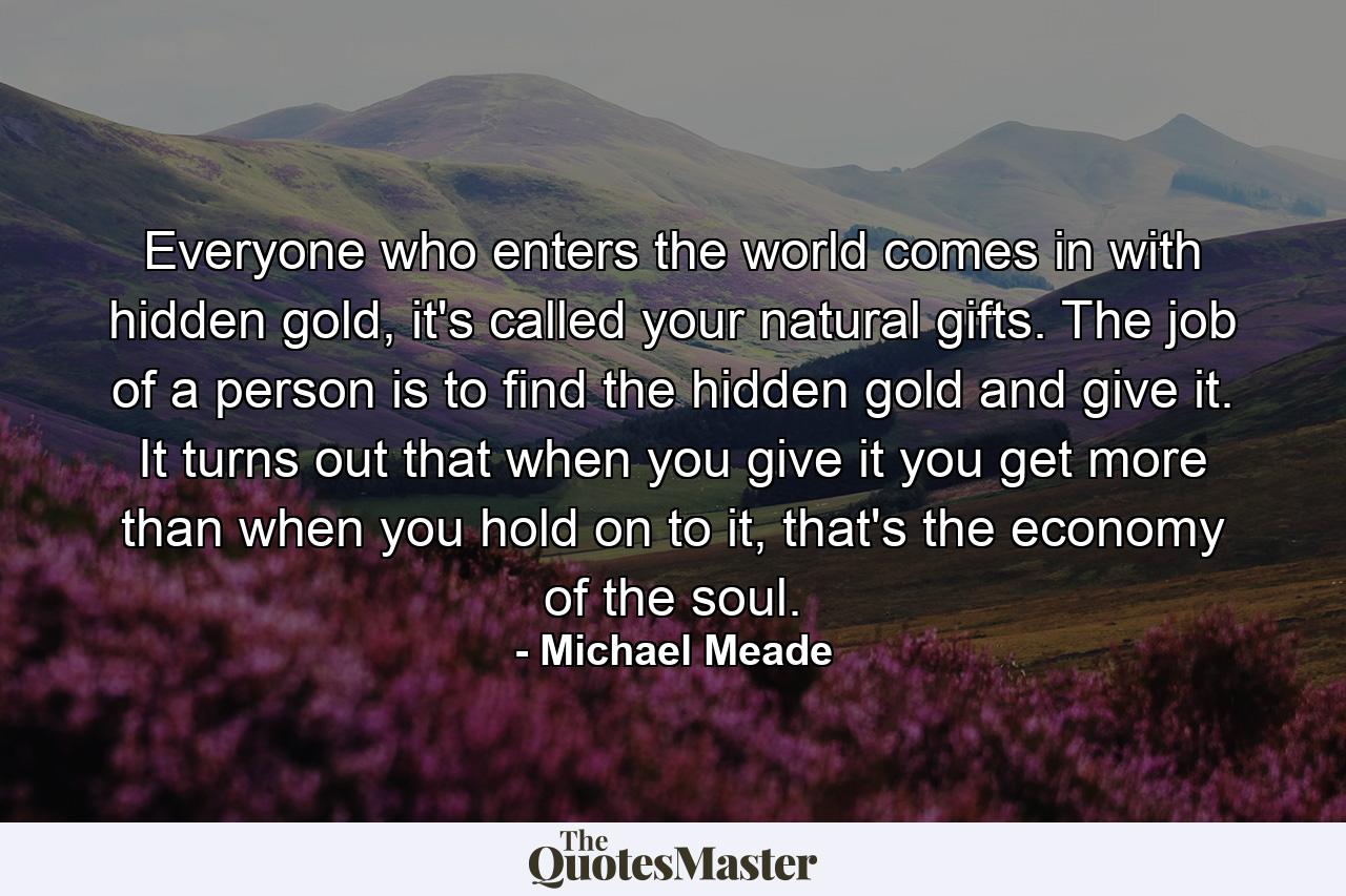 Everyone who enters the world comes in with hidden gold, it's called your natural gifts. The job of a person is to find the hidden gold and give it. It turns out that when you give it you get more than when you hold on to it, that's the economy of the soul. - Quote by Michael Meade