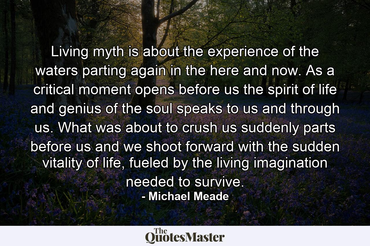 Living myth is about the experience of the waters parting again in the here and now. As a critical moment opens before us the spirit of life and genius of the soul speaks to us and through us. What was about to crush us suddenly parts before us and we shoot forward with the sudden vitality of life, fueled by the living imagination needed to survive. - Quote by Michael Meade