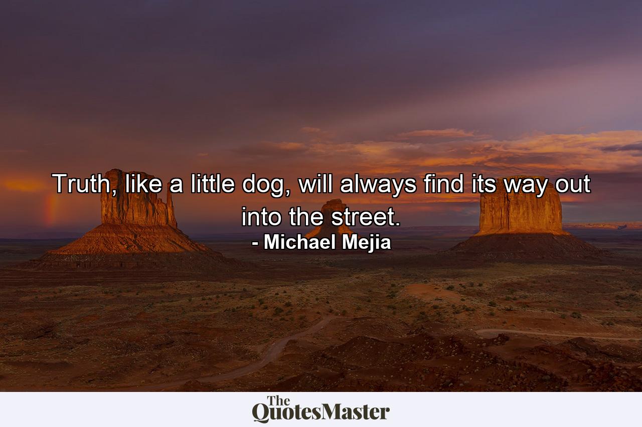 Truth, like a little dog, will always find its way out into the street. - Quote by Michael Mejia