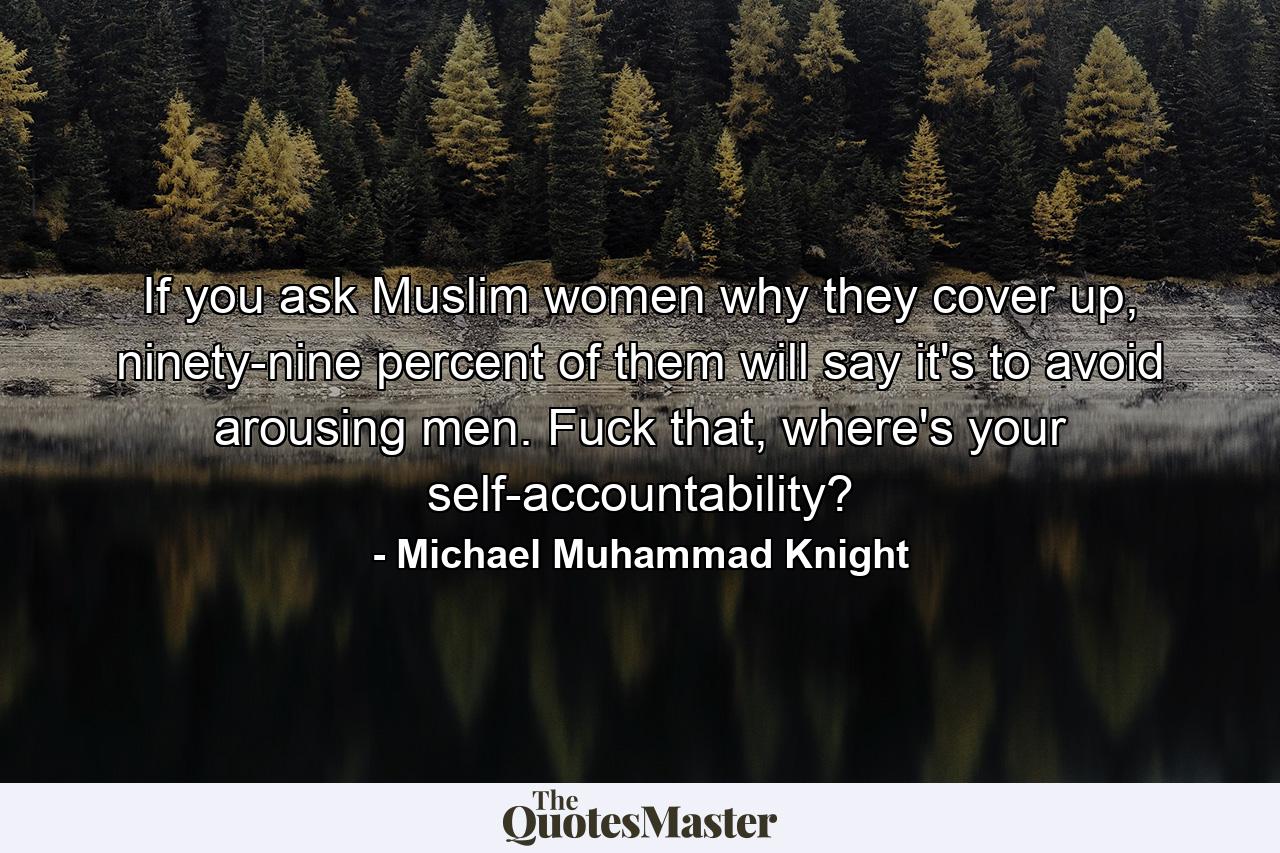 If you ask Muslim women why they cover up, ninety-nine percent of them will say it's to avoid arousing men. Fuck that, where's your self-accountability? - Quote by Michael Muhammad Knight