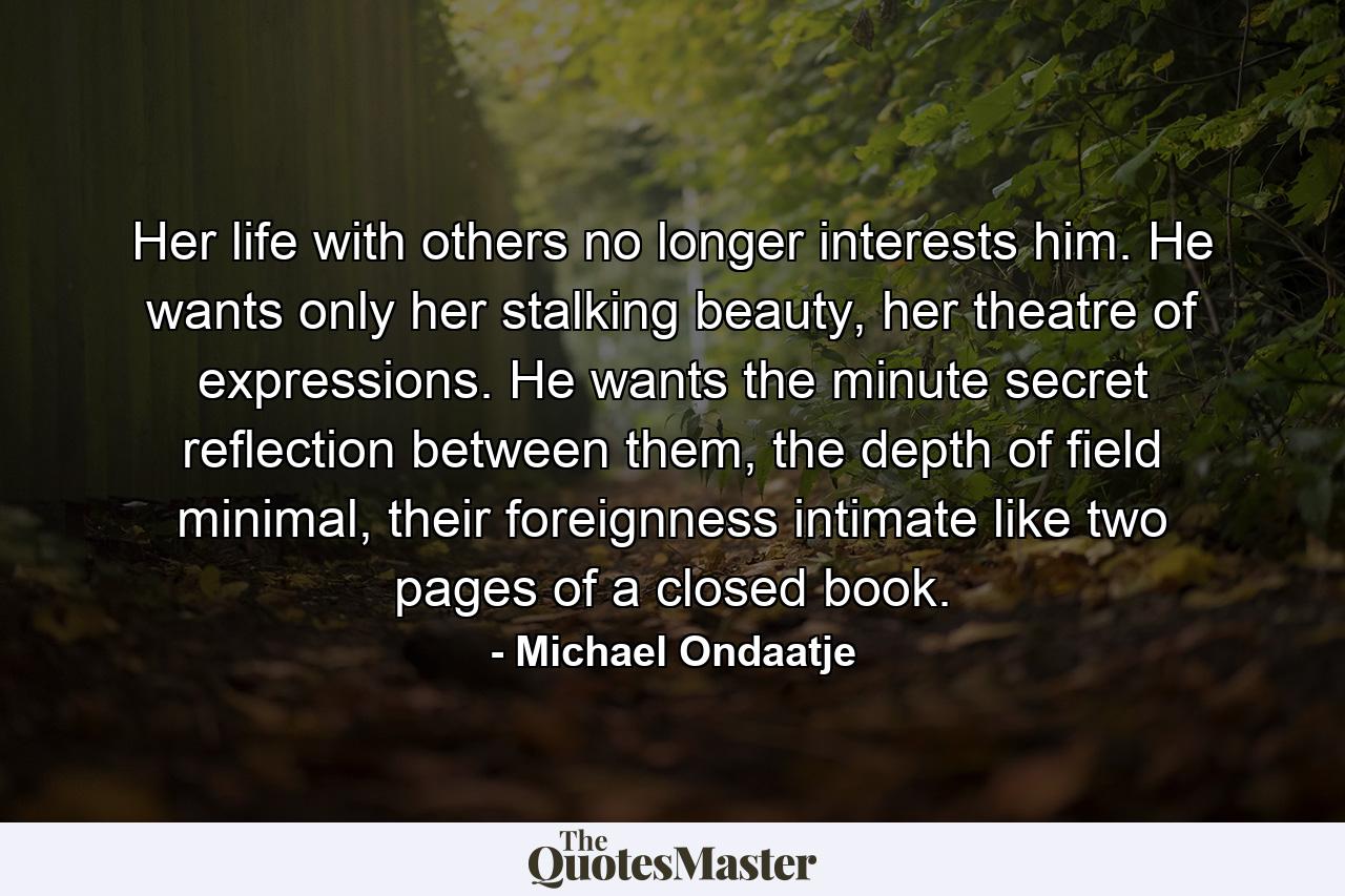 Her life with others no longer interests him. He wants only her stalking beauty, her theatre of expressions. He wants the minute secret reflection between them, the depth of field minimal, their foreignness intimate like two pages of a closed book. - Quote by Michael Ondaatje