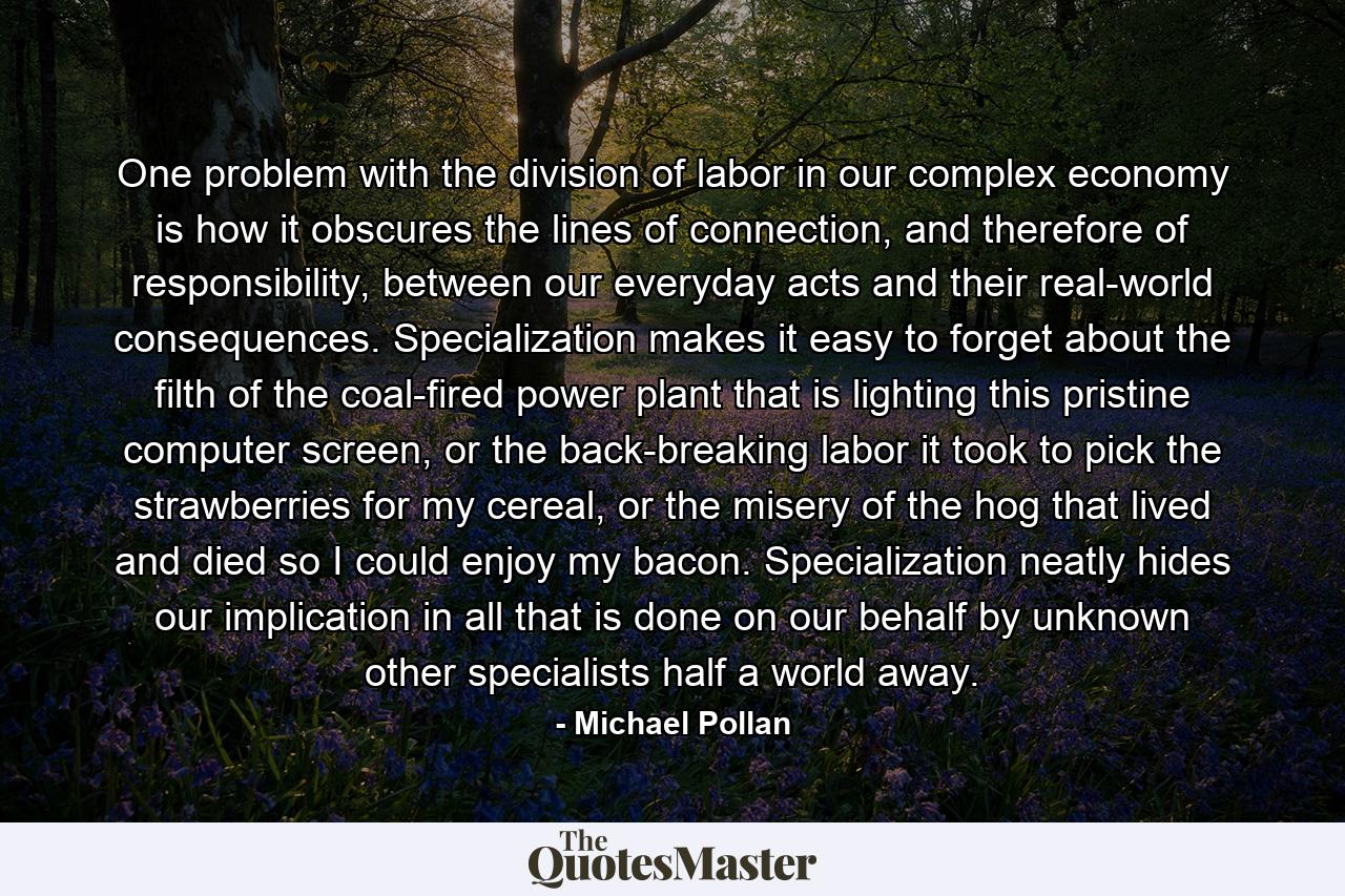 One problem with the division of labor in our complex economy is how it obscures the lines of connection, and therefore of responsibility, between our everyday acts and their real-world consequences. Specialization makes it easy to forget about the filth of the coal-fired power plant that is lighting this pristine computer screen, or the back-breaking labor it took to pick the strawberries for my cereal, or the misery of the hog that lived and died so I could enjoy my bacon. Specialization neatly hides our implication in all that is done on our behalf by unknown other specialists half a world away. - Quote by Michael Pollan