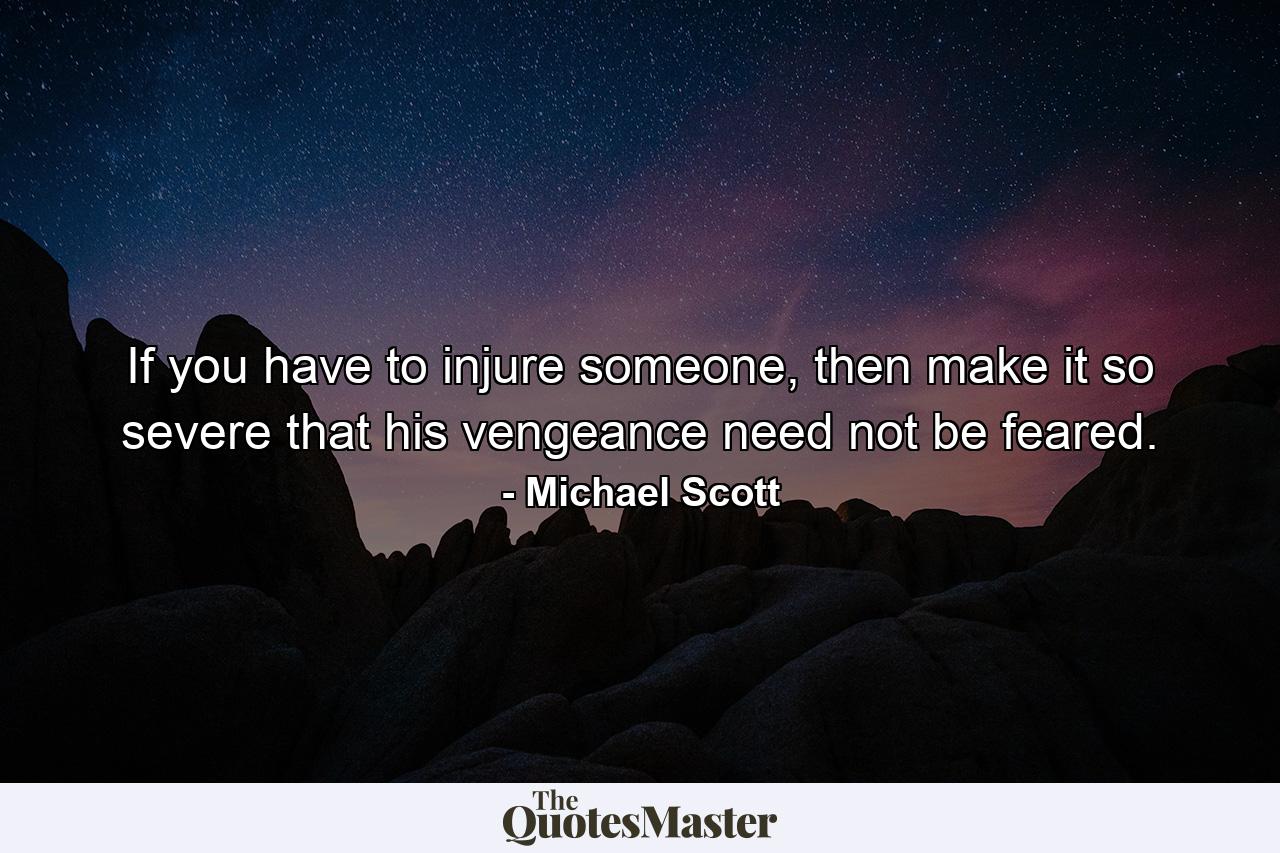 If you have to injure someone, then make it so severe that his vengeance need not be feared. - Quote by Michael Scott