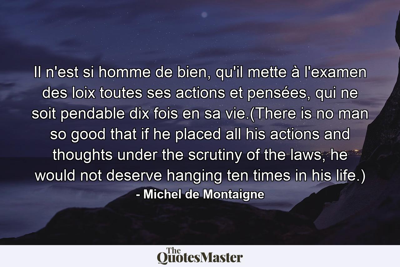 Il n'est si homme de bien, qu'il mette à l'examen des loix toutes ses actions et pensées, qui ne soit pendable dix fois en sa vie.(There is no man so good that if he placed all his actions and thoughts under the scrutiny of the laws, he would not deserve hanging ten times in his life.) - Quote by Michel de Montaigne