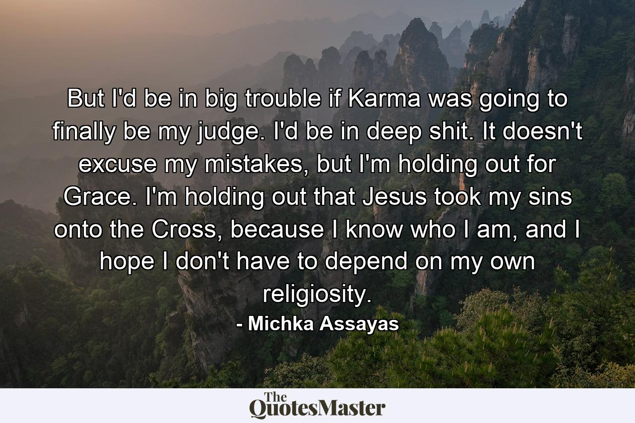 But I'd be in big trouble if Karma was going to finally be my judge. I'd be in deep shit. It doesn't excuse my mistakes, but I'm holding out for Grace. I'm holding out that Jesus took my sins onto the Cross, because I know who I am, and I hope I don't have to depend on my own religiosity. - Quote by Michka Assayas