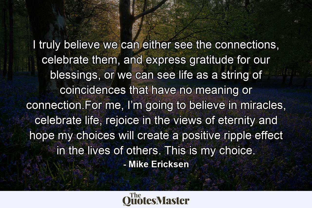 I truly believe we can either see the connections, celebrate them, and express gratitude for our blessings, or we can see life as a string of coincidences that have no meaning or connection.For me, I’m going to believe in miracles, celebrate life, rejoice in the views of eternity and hope my choices will create a positive ripple effect in the lives of others. This is my choice. - Quote by Mike Ericksen