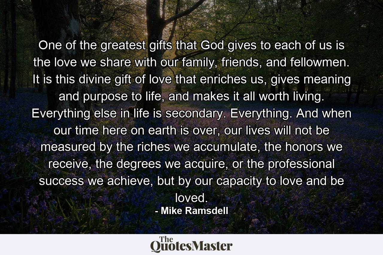 One of the greatest gifts that God gives to each of us is the love we share with our family, friends, and fellowmen. It is this divine gift of love that enriches us, gives meaning and purpose to life, and makes it all worth living. Everything else in life is secondary. Everything. And when our time here on earth is over, our lives will not be measured by the riches we accumulate, the honors we receive, the degrees we acquire, or the professional success we achieve, but by our capacity to love and be loved. - Quote by Mike Ramsdell