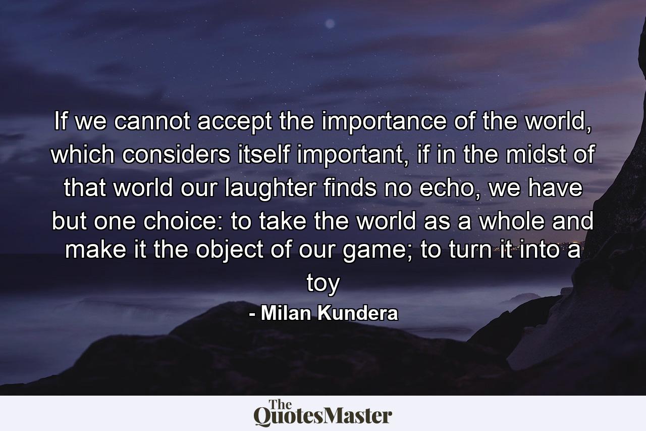 If we cannot accept the importance of the world, which considers itself important, if in the midst of that world our laughter finds no echo, we have but one choice: to take the world as a whole and make it the object of our game; to turn it into a toy - Quote by Milan Kundera