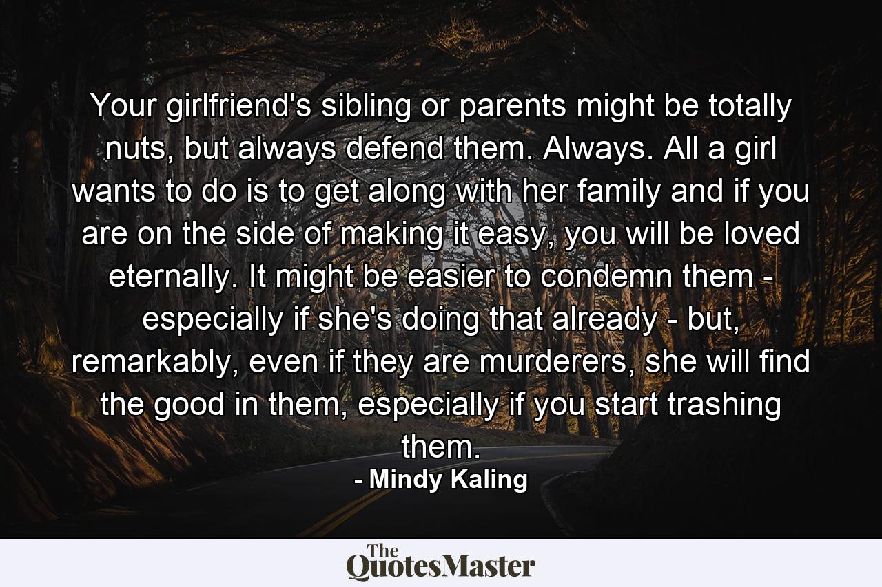 Your girlfriend's sibling or parents might be totally nuts, but always defend them. Always. All a girl wants to do is to get along with her family and if you are on the side of making it easy, you will be loved eternally. It might be easier to condemn them - especially if she's doing that already - but, remarkably, even if they are murderers, she will find the good in them, especially if you start trashing them. - Quote by Mindy Kaling