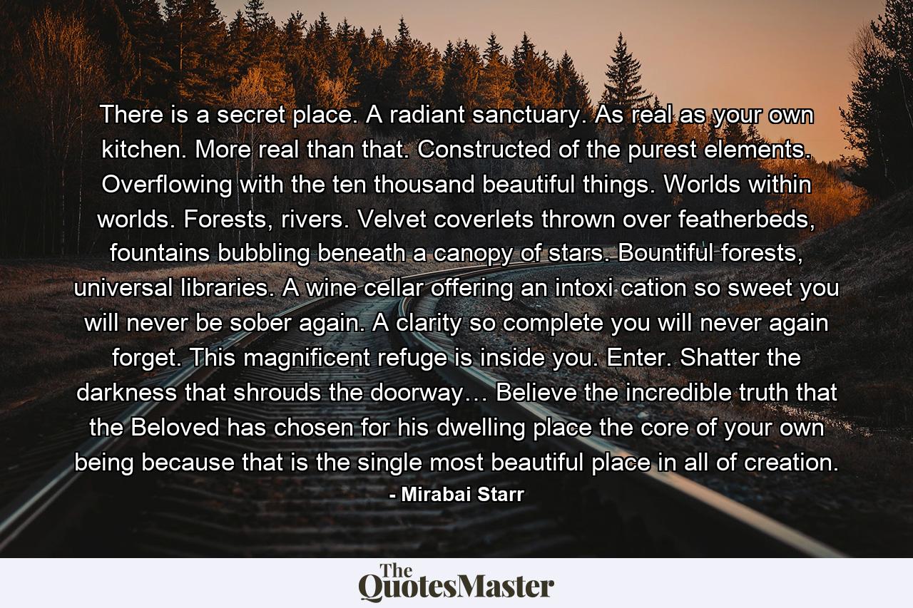 There is a secret place. A radiant sanctuary. As real as your own kitchen. More real than that. Constructed of the purest elements. Overflowing with the ten thousand beautiful things. Worlds within worlds. Forests, rivers. Velvet coverlets thrown over featherbeds, fountains bubbling beneath a canopy of stars. Bountiful forests, universal libraries. A wine cellar offering an intoxi cation so sweet you will never be sober again. A clarity so complete you will never again forget. This magnificent refuge is inside you. Enter. Shatter the darkness that shrouds the doorway… Believe the incredible truth that the Beloved has chosen for his dwelling place the core of your own being because that is the single most beautiful place in all of creation. - Quote by Mirabai Starr