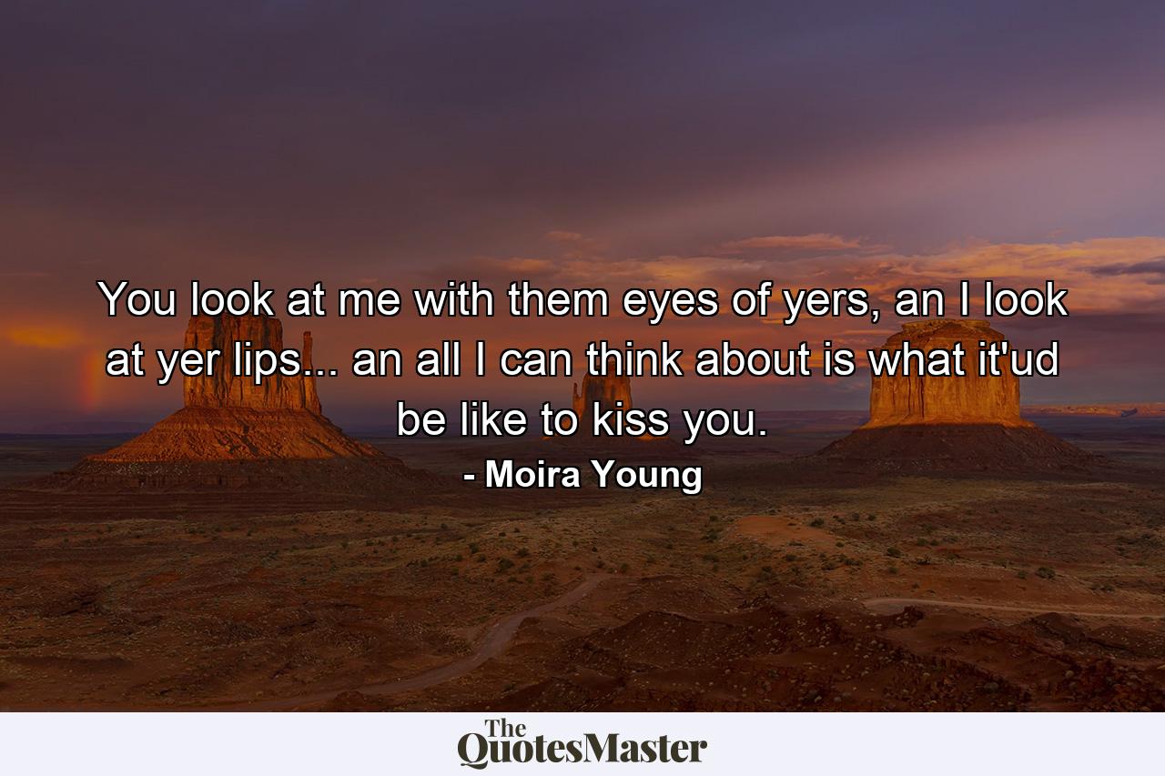 You look at me with them eyes of yers, an I look at yer lips... an all I can think about is what it'ud be like to kiss you. - Quote by Moira Young