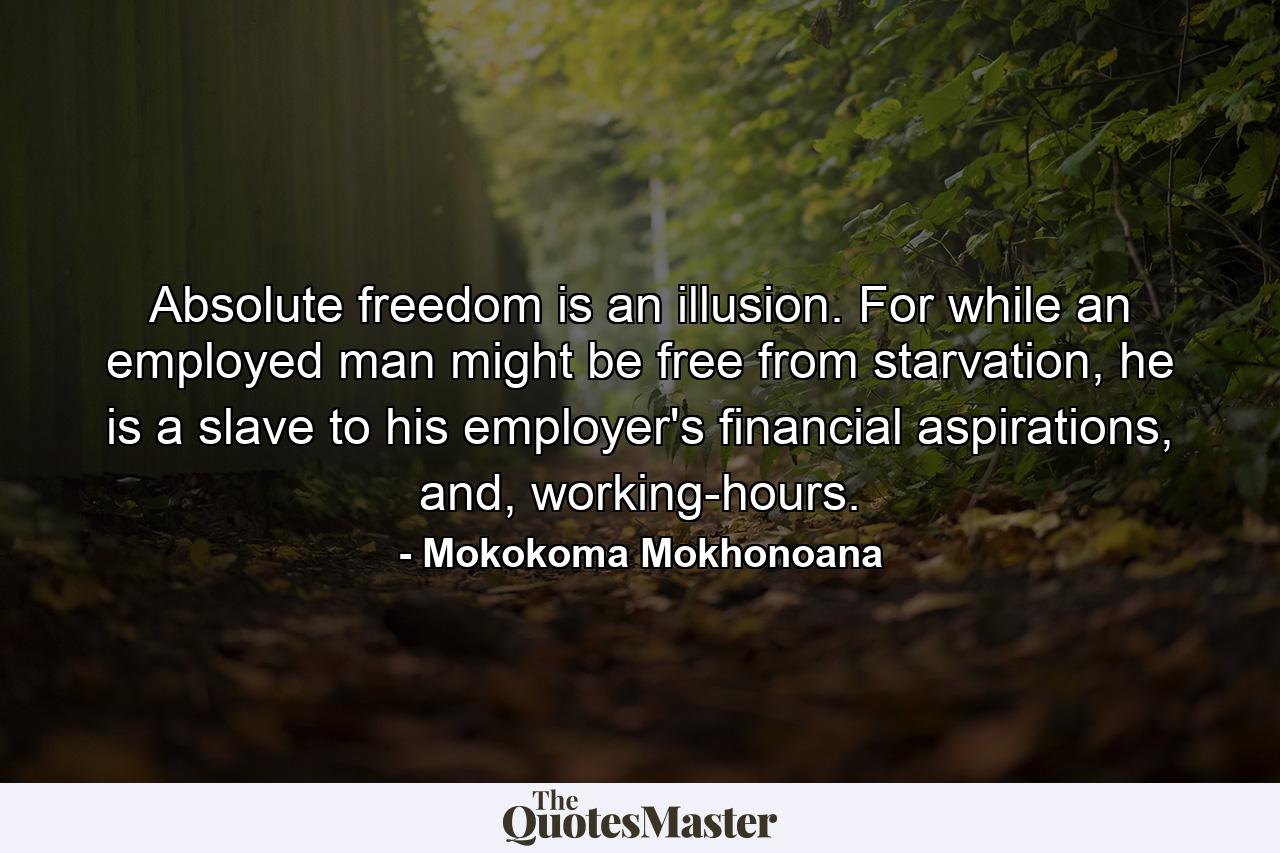 Absolute freedom is an illusion. For while an employed man might be free from starvation, he is a slave to his employer's financial aspirations, and, working-hours. - Quote by Mokokoma Mokhonoana