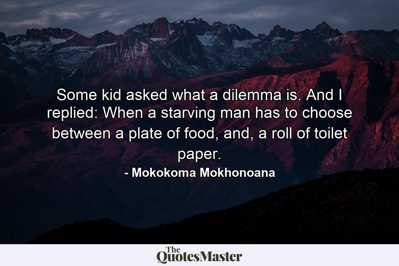 Some kid asked what a dilemma is. And I replied: When a starving man has to choose between a plate of food, and, a roll of toilet paper. - Quote by Mokokoma Mokhonoana