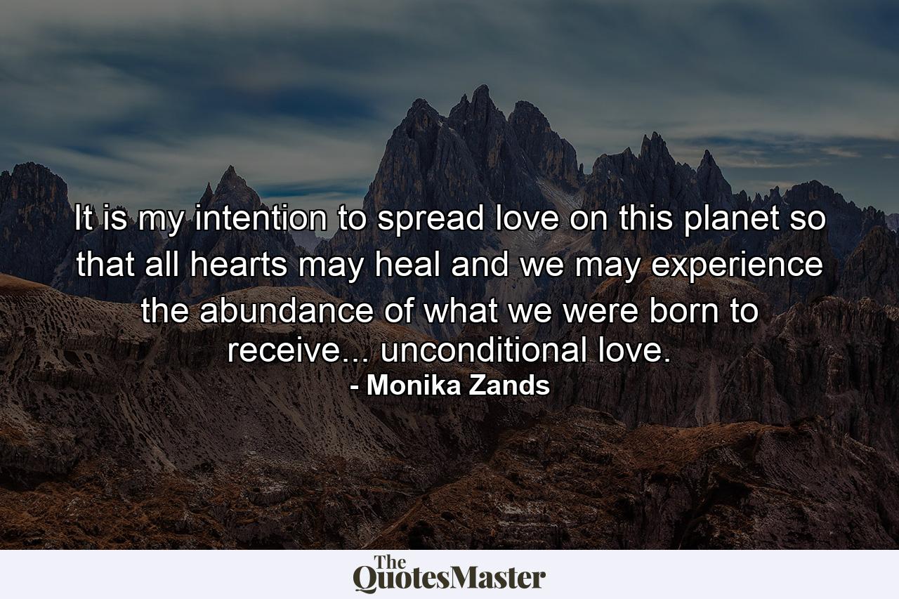 It is my intention to spread love on this planet so that all hearts may heal and we may experience the abundance of what we were born to receive... unconditional love. - Quote by Monika Zands