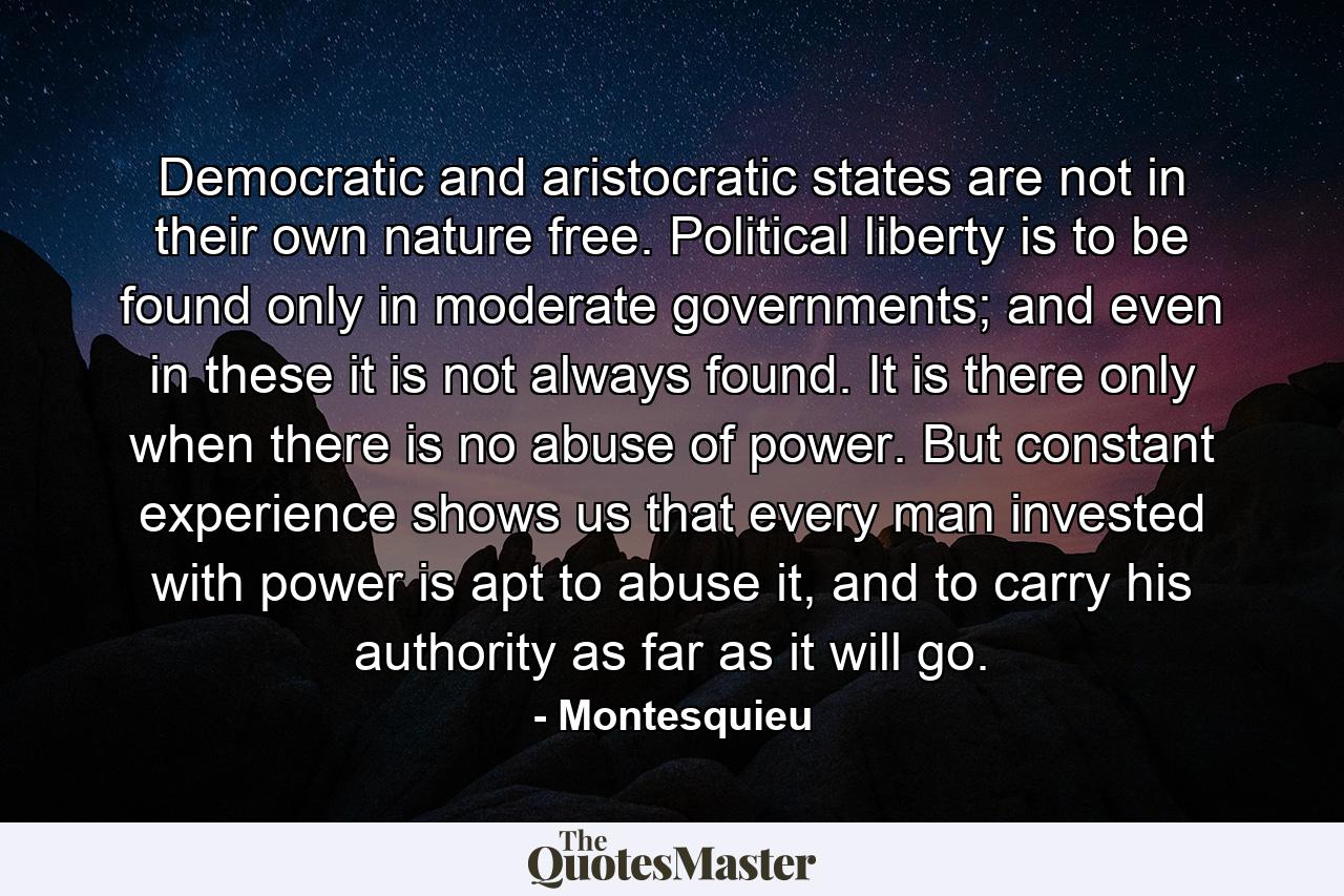 Democratic and aristocratic states are not in their own nature free. Political liberty is to be found only in moderate governments; and even in these it is not always found. It is there only when there is no abuse of power. But constant experience shows us that every man invested with power is apt to abuse it, and to carry his authority as far as it will go. - Quote by Montesquieu