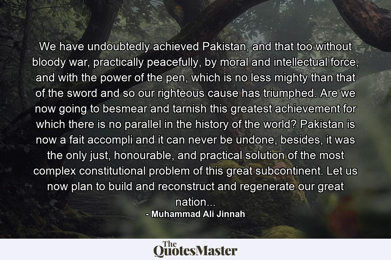 We have undoubtedly achieved Pakistan, and that too without bloody war, practically peacefully, by moral and intellectual force, and with the power of the pen, which is no less mighty than that of the sword and so our righteous cause has triumphed. Are we now going to besmear and tarnish this greatest achievement for which there is no parallel in the history of the world? Pakistan is now a fait accompli and it can never be undone, besides, it was the only just, honourable, and practical solution of the most complex constitutional problem of this great subcontinent. Let us now plan to build and reconstruct and regenerate our great nation... - Quote by Muhammad Ali Jinnah