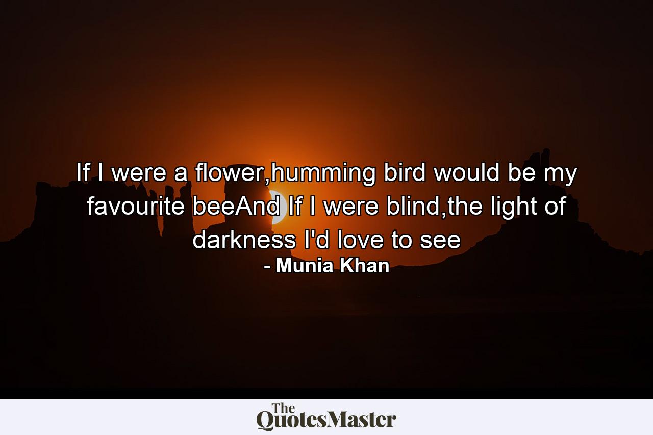 If I were a flower,humming bird would be my favourite beeAnd If I were blind,the light of darkness I'd love to see - Quote by Munia Khan