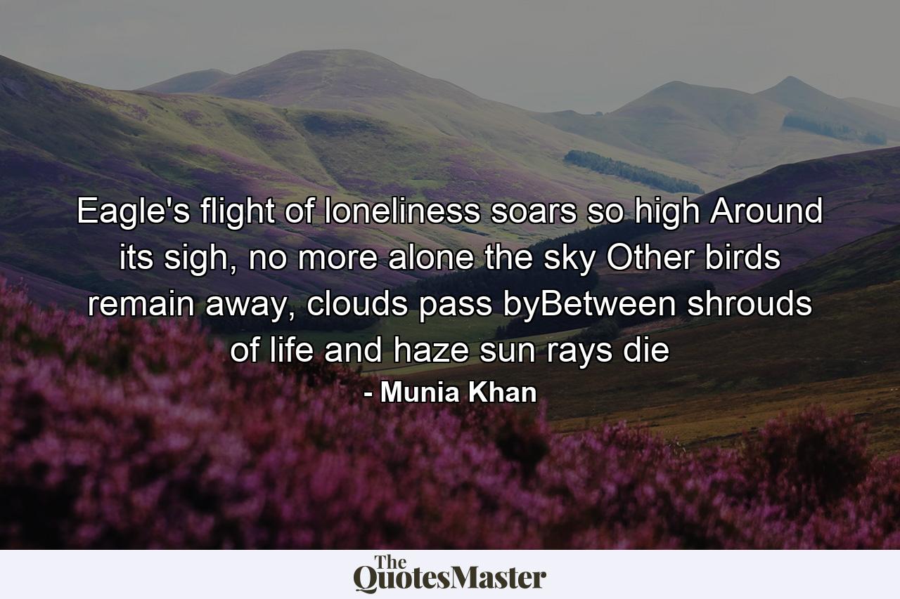 Eagle's flight of loneliness soars so high Around its sigh, no more alone the sky Other birds remain away, clouds pass byBetween shrouds of life and haze sun rays die - Quote by Munia Khan