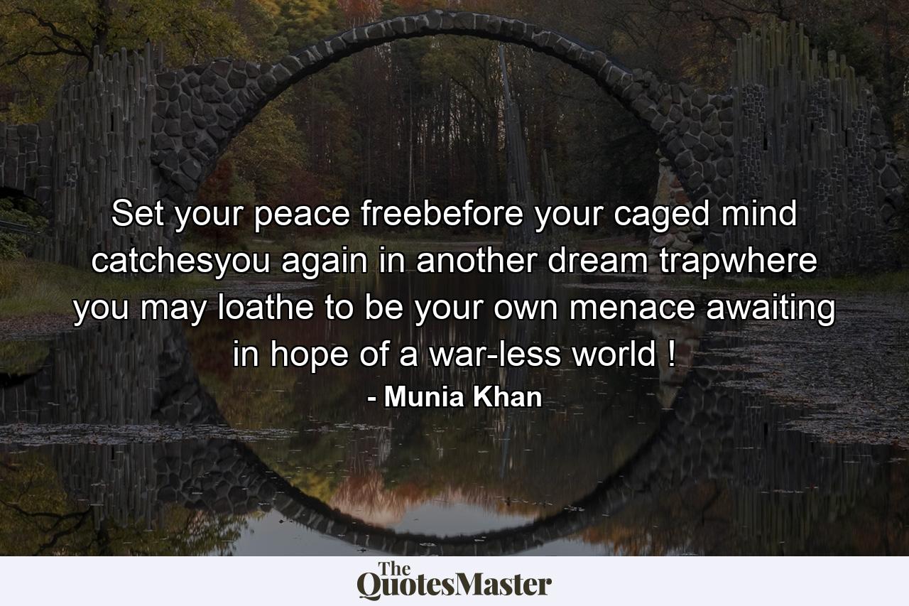 Set your peace freebefore your caged mind catchesyou again in another dream trapwhere you may loathe to be your own menace awaiting in hope of a war-less world ! - Quote by Munia Khan