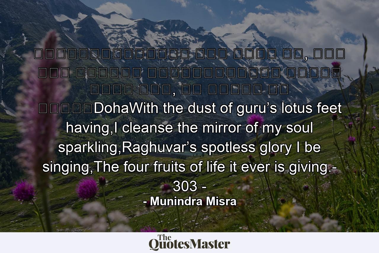॥दोहा॥श्रीगुरु चरन सरोज रज, निज मनु मुकुरु सुधारि।बरनउँ रघुबर बिमल जसु, जो दायकु फल चारि॥DohaWith the dust of guru’s lotus feet having,I cleanse the mirror of my soul sparkling,Raghuvar’s spotless glory I be singing,The four fruits of life it ever is giving.- 303 - - Quote by Munindra Misra