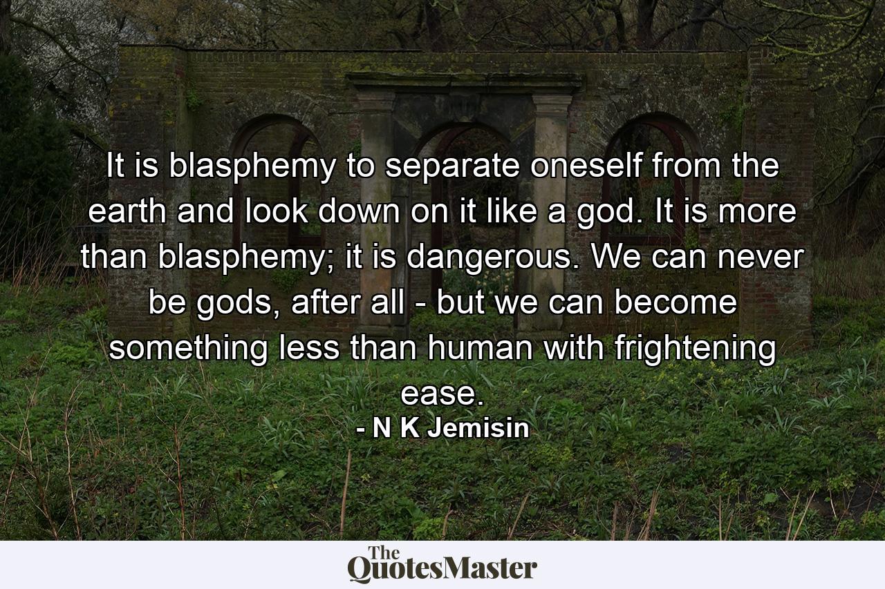 It is blasphemy to separate oneself from the earth and look down on it like a god. It is more than blasphemy; it is dangerous. We can never be gods, after all - but we can become something less than human with frightening ease. - Quote by N K Jemisin