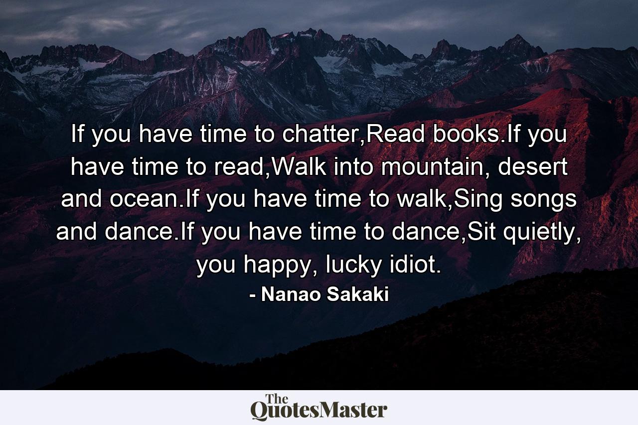 If you have time to chatter,Read books.If you have time to read,Walk into mountain, desert and ocean.If you have time to walk,Sing songs and dance.If you have time to dance,Sit quietly, you happy, lucky idiot. - Quote by Nanao Sakaki