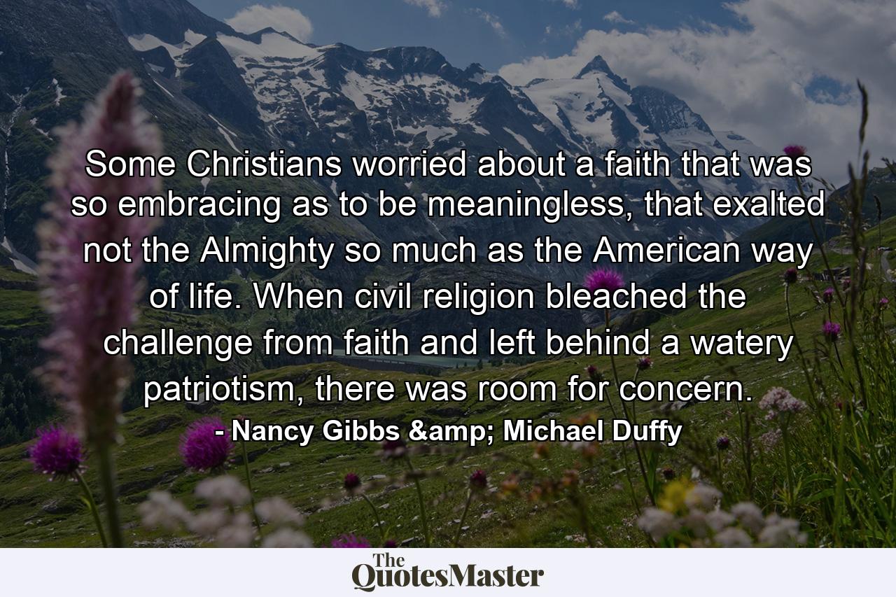 Some Christians worried about a faith that was so embracing as to be meaningless, that exalted not the Almighty so much as the American way of life. When civil religion bleached the challenge from faith and left behind a watery patriotism, there was room for concern. - Quote by Nancy Gibbs & Michael Duffy