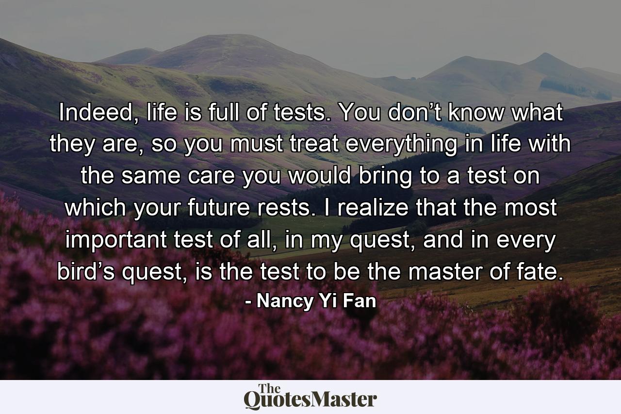 Indeed, life is full of tests. You don’t know what they are, so you must treat everything in life with the same care you would bring to a test on which your future rests. I realize that the most important test of all, in my quest, and in every bird’s quest, is the test to be the master of fate. - Quote by Nancy Yi Fan