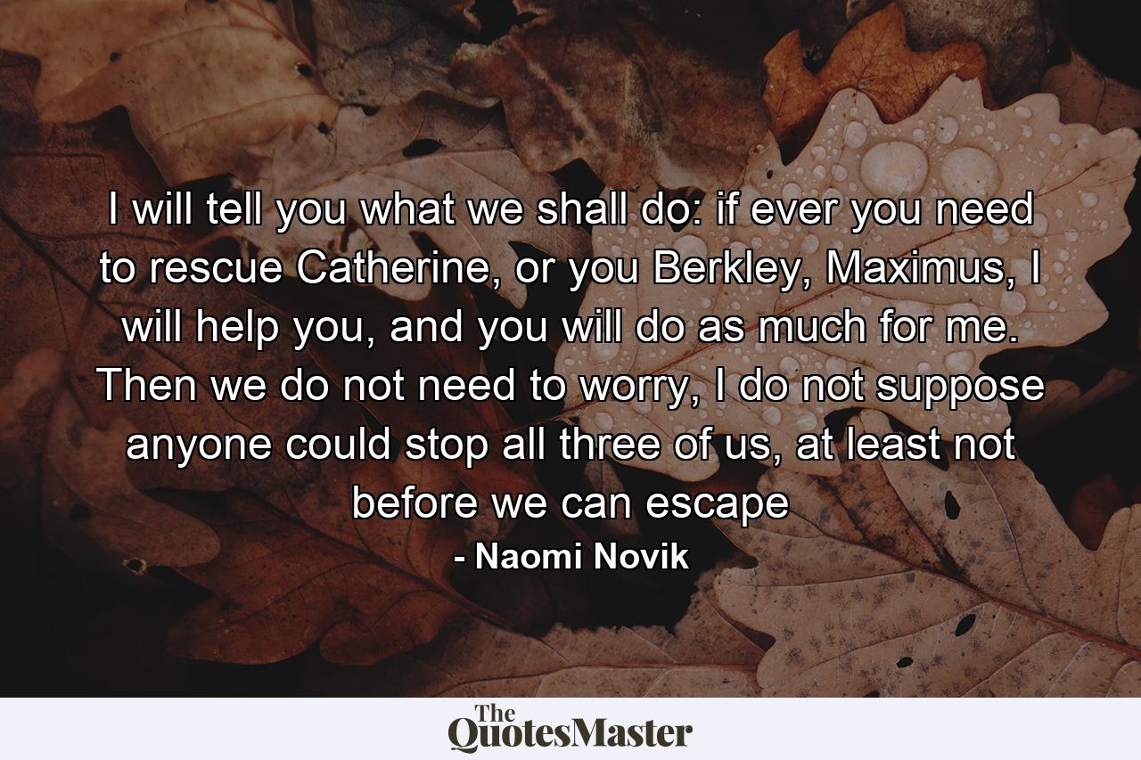 I will tell you what we shall do: if ever you need to rescue Catherine, or you Berkley, Maximus, I will help you, and you will do as much for me. Then we do not need to worry, I do not suppose anyone could stop all three of us, at least not before we can escape - Quote by Naomi Novik