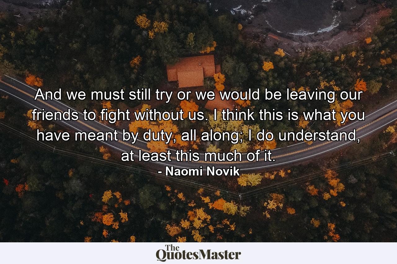 And we must still try or we would be leaving our friends to fight without us. I think this is what you have meant by duty, all along; I do understand, at least this much of it. - Quote by Naomi Novik