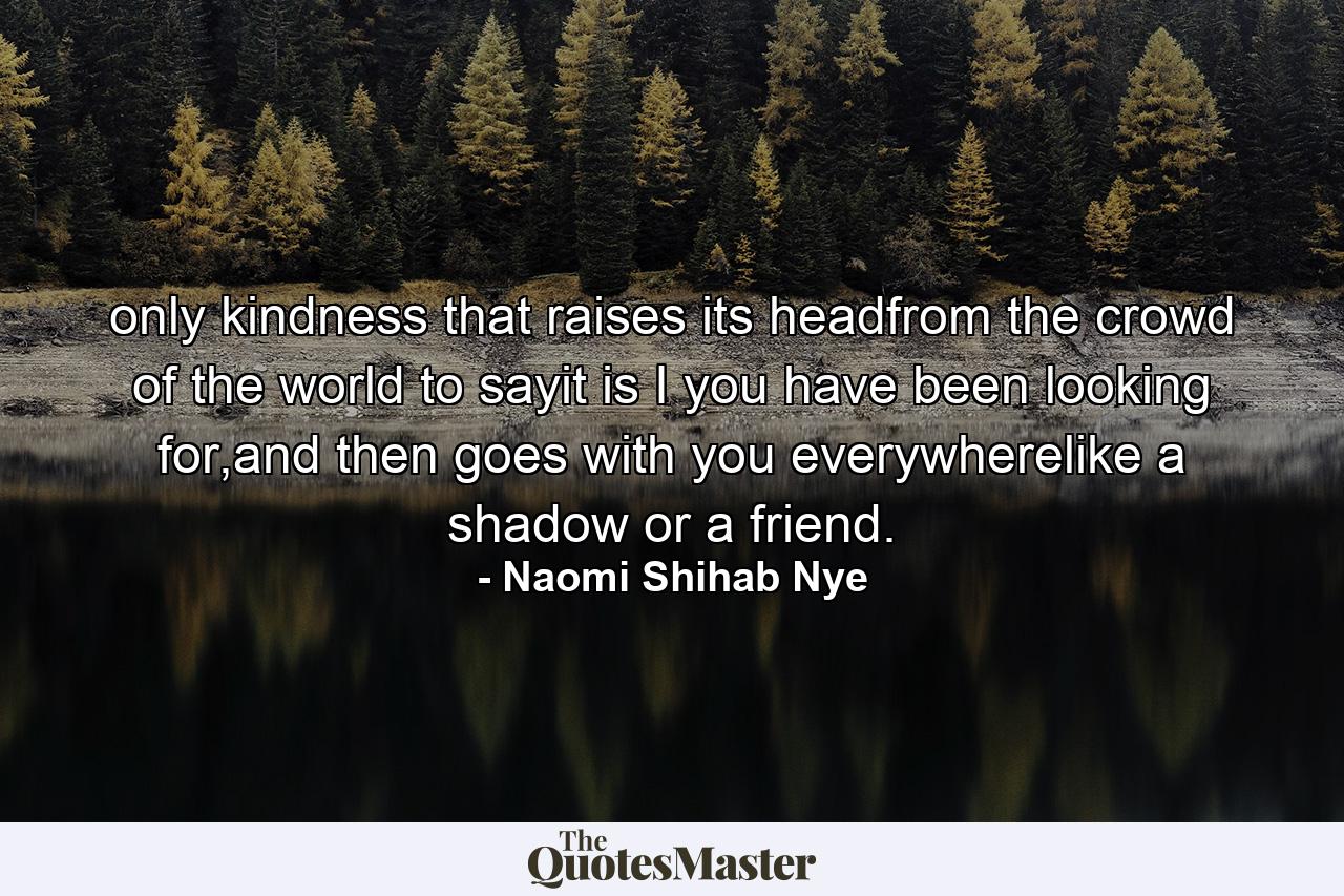 only kindness that raises its headfrom the crowd of the world to sayit is I you have been looking for,and then goes with you everywherelike a shadow or a friend. - Quote by Naomi Shihab Nye