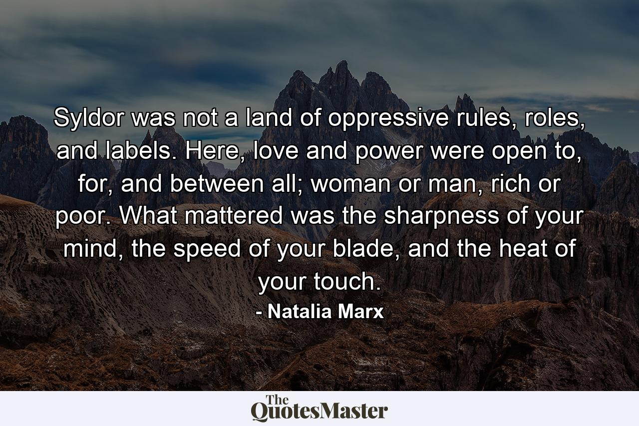 Syldor was not a land of oppressive rules, roles, and labels. Here, love and power were open to, for, and between all; woman or man, rich or poor. What mattered was the sharpness of your mind, the speed of your blade, and the heat of your touch. - Quote by Natalia Marx