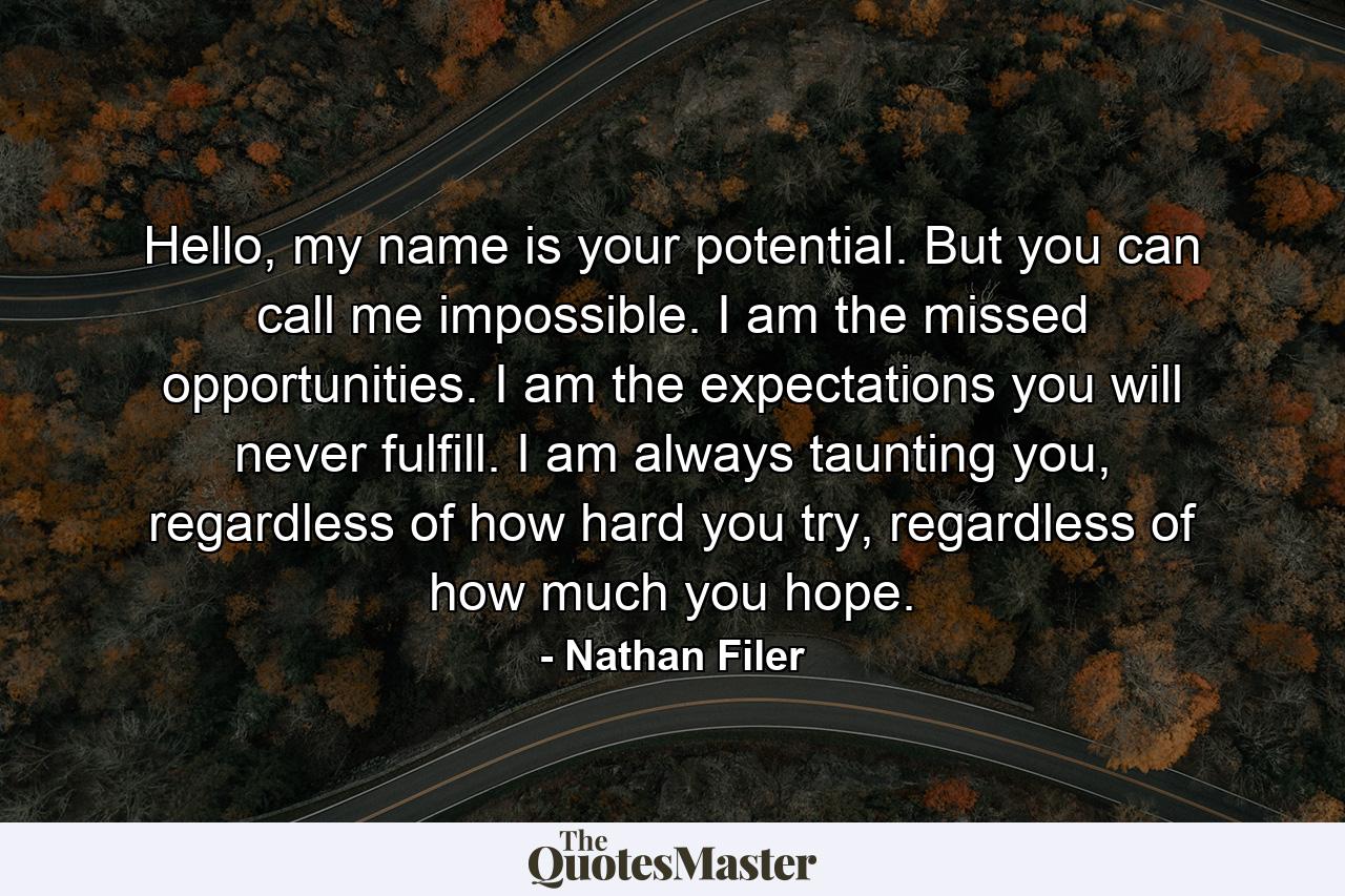 Hello, my name is your potential. But you can call me impossible. I am the missed opportunities. I am the expectations you will never fulfill. I am always taunting you, regardless of how hard you try, regardless of how much you hope. - Quote by Nathan Filer