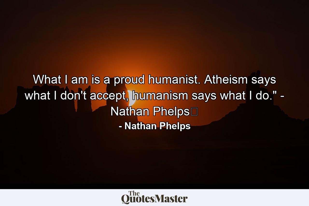 What I am is a proud humanist. Atheism says what I don't accept, humanism says what I do.