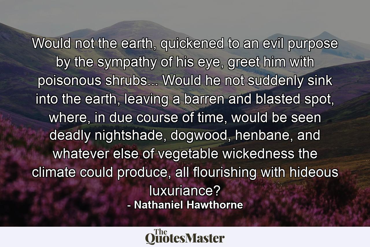 Would not the earth, quickened to an evil purpose by the sympathy of his eye, greet him with poisonous shrubs... Would he not suddenly sink into the earth, leaving a barren and blasted spot, where, in due course of time, would be seen deadly nightshade, dogwood, henbane, and whatever else of vegetable wickedness the climate could produce, all flourishing with hideous luxuriance? - Quote by Nathaniel Hawthorne