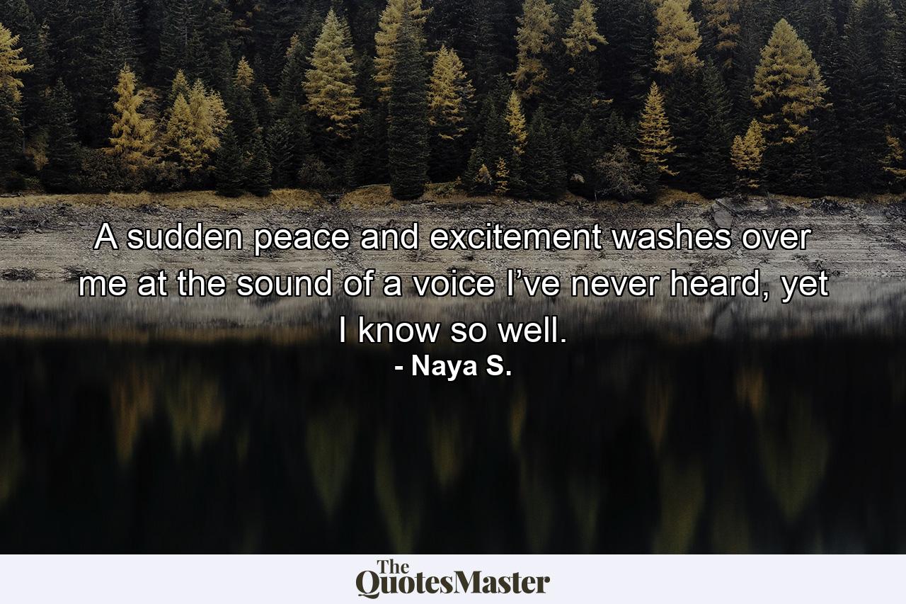 A sudden peace and excitement washes over me at the sound of a voice I’ve never heard, yet I know so well. - Quote by Naya S.