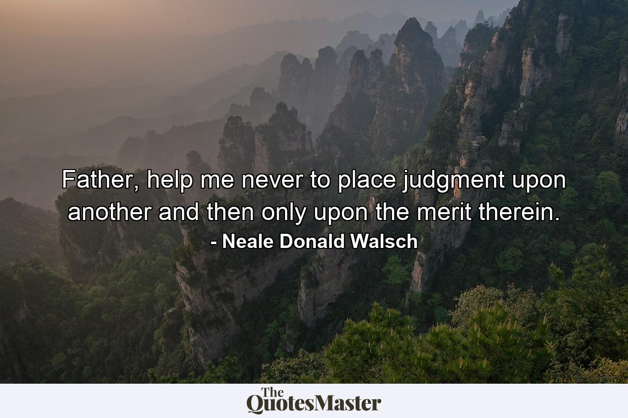 Father, help me never to place judgment upon another and then only upon the merit therein. - Quote by Neale Donald Walsch